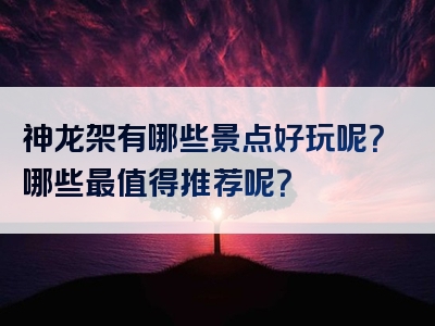神龙架有哪些景点好玩呢？哪些最值得推荐呢？