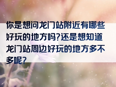 你是想问龙门站附近有哪些好玩的地方吗？还是想知道龙门站周边好玩的地方多不多呢？