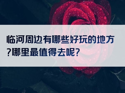 临河周边有哪些好玩的地方？哪里最值得去呢？