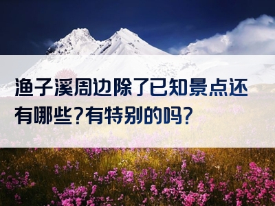 渔子溪周边除了已知景点还有哪些？有特别的吗？