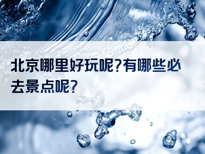 北京哪里好玩呢？有哪些必去景点呢？