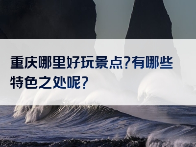 重庆哪里好玩景点？有哪些特色之处呢？
