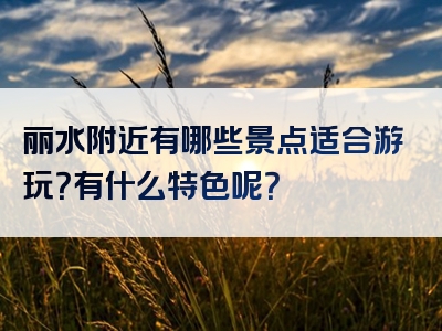 丽水附近有哪些景点适合游玩？有什么特色呢？