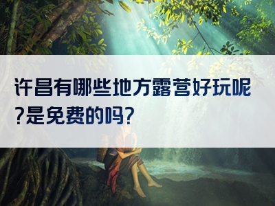 许昌有哪些地方露营好玩呢？是免费的吗？