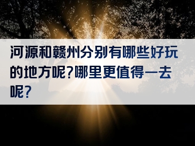 河源和赣州分别有哪些好玩的地方呢？哪里更值得一去呢？