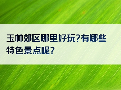 玉林郊区哪里好玩？有哪些特色景点呢？