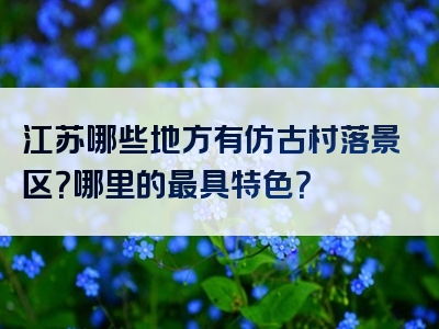 江苏哪些地方有仿古村落景区？哪里的最具特色？
