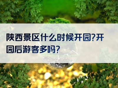 陕西景区什么时候开园？开园后游客多吗？