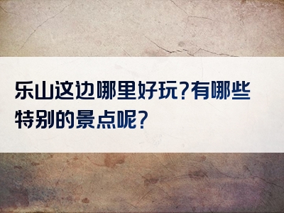 乐山这边哪里好玩？有哪些特别的景点呢？
