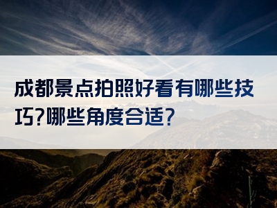 成都景点拍照好看有哪些技巧？哪些角度合适？