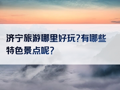 济宁旅游哪里好玩？有哪些特色景点呢？