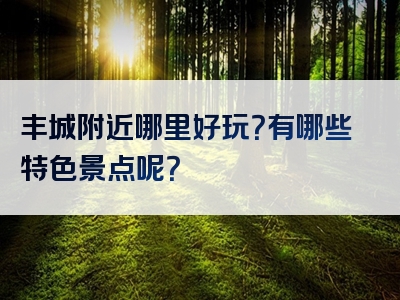 丰城附近哪里好玩？有哪些特色景点呢？