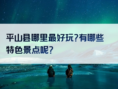 平山县哪里最好玩？有哪些特色景点呢？