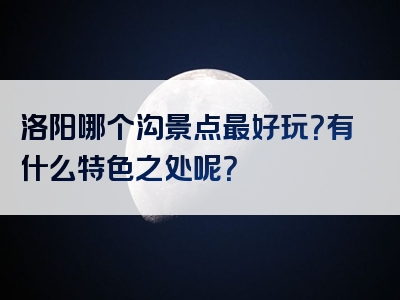 洛阳哪个沟景点最好玩？有什么特色之处呢？
