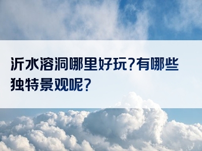 沂水溶洞哪里好玩？有哪些独特景观呢？