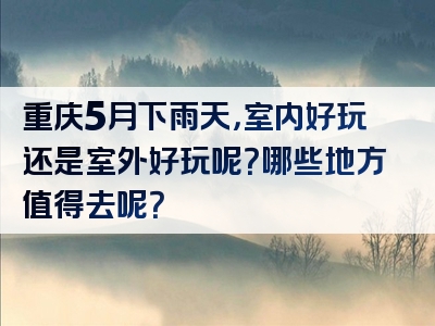 重庆5月下雨天，室内好玩还是室外好玩呢？哪些地方值得去呢？