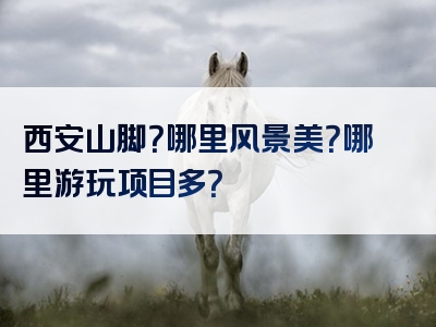 西安山脚？哪里风景美？哪里游玩项目多？