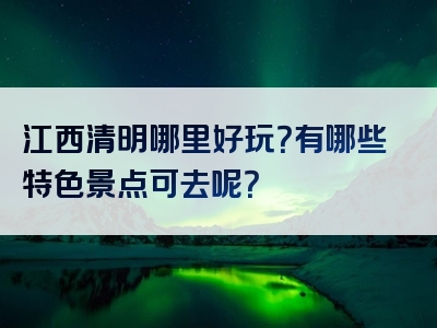江西清明哪里好玩？有哪些特色景点可去呢？