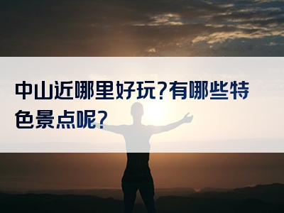 中山近哪里好玩？有哪些特色景点呢？