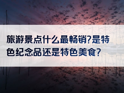 旅游景点什么最畅销？是特色纪念品还是特色美食？