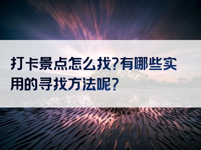 打卡景点怎么找？有哪些实用的寻找方法呢？