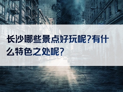 长沙哪些景点好玩呢？有什么特色之处呢？