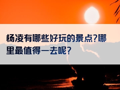 杨凌有哪些好玩的景点？哪里最值得一去呢？