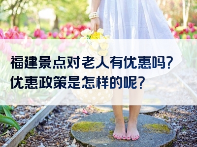 福建景点对老人有优惠吗？优惠政策是怎样的呢？