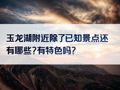 玉龙湖附近除了已知景点还有哪些？有特色吗？