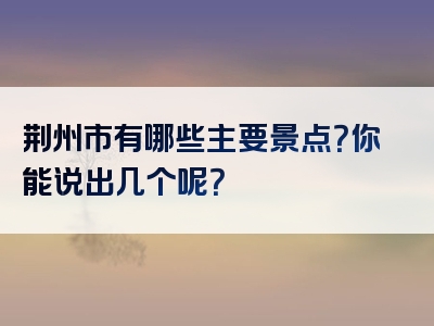 荆州市有哪些主要景点？你能说出几个呢？
