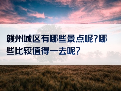 赣州城区有哪些景点呢？哪些比较值得一去呢？