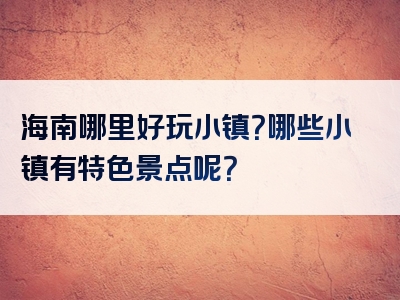 海南哪里好玩小镇？哪些小镇有特色景点呢？