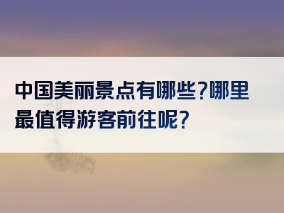 中国美丽景点有哪些？哪里最值得游客前往呢？