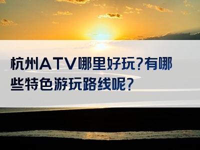 杭州ATV哪里好玩？有哪些特色游玩路线呢？
