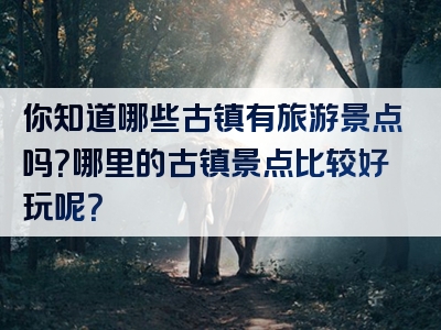 你知道哪些古镇有旅游景点吗？哪里的古镇景点比较好玩呢？