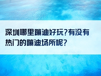 深圳哪里蹦迪好玩？有没有热门的蹦迪场所呢？