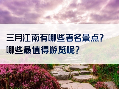 三月江南有哪些著名景点？哪些最值得游览呢？