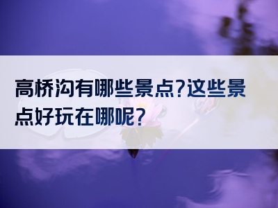 高桥沟有哪些景点？这些景点好玩在哪呢？