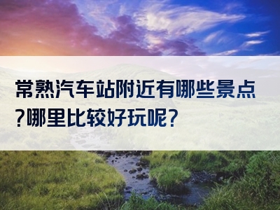 常熟汽车站附近有哪些景点？哪里比较好玩呢？