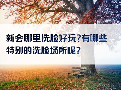 新会哪里洗脸好玩？有哪些特别的洗脸场所呢？