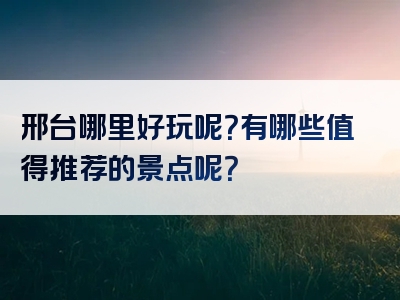 邢台哪里好玩呢？有哪些值得推荐的景点呢？