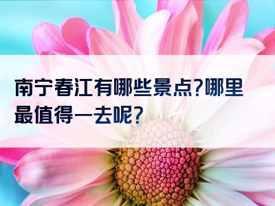 南宁春江有哪些景点？哪里最值得一去呢？