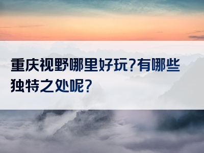 重庆视野哪里好玩？有哪些独特之处呢？