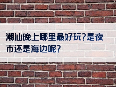 潮汕晚上哪里最好玩？是夜市还是海边呢？