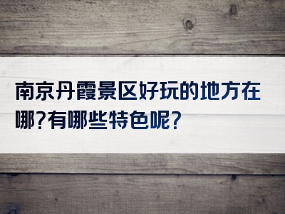 南京丹霞景区好玩的地方在哪？有哪些特色呢？