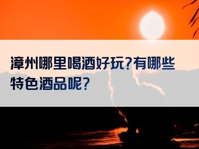 漳州哪里喝酒好玩？有哪些特色酒品呢？