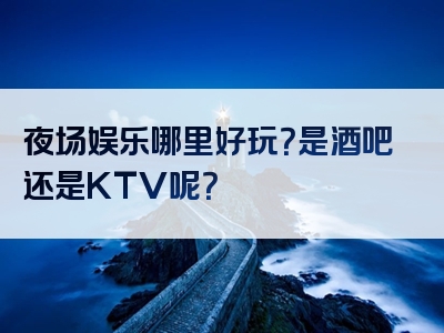 夜场娱乐哪里好玩？是酒吧还是KTV呢？