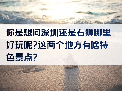 你是想问深圳还是石狮哪里好玩呢？这两个地方有啥特色景点？