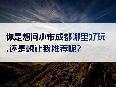 你是想问小布成都哪里好玩，还是想让我推荐呢？