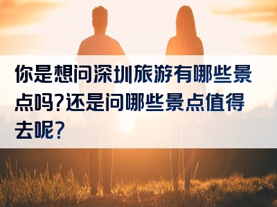 你是想问深圳旅游有哪些景点吗？还是问哪些景点值得去呢？